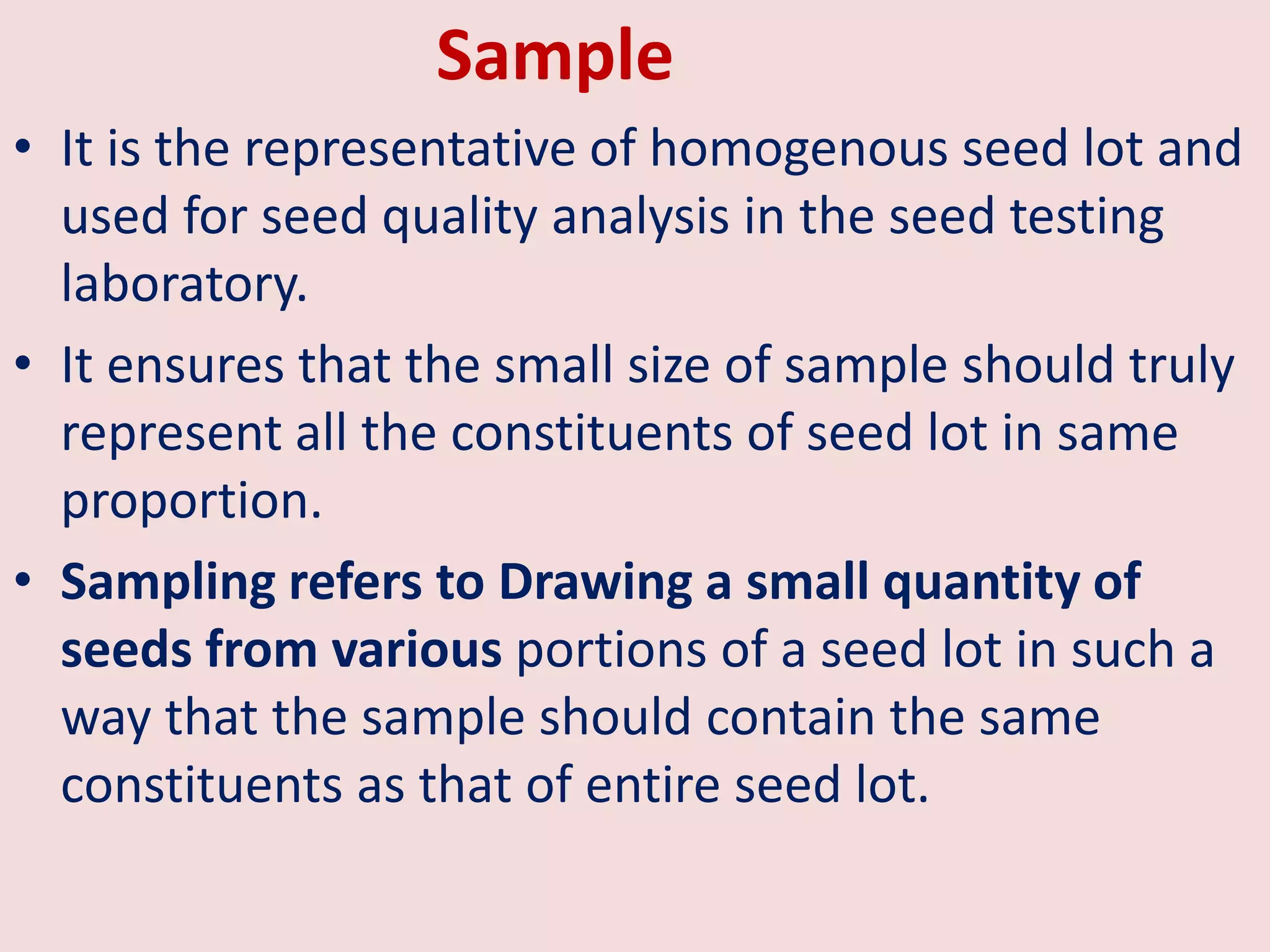 Sample
• It is the representative of homogenous seed lot and
used for seed quality analysis in the seed testing
laboratory.
• It ensures that the small size of sample should truly
represent all the constituents of seed lot in same
proportion.
• Sampling refers to Drawing a small quantity of
seeds from various portions of a seed lot in such a
way that the sample should contain the same
constituents as that of entire seed lot.
 