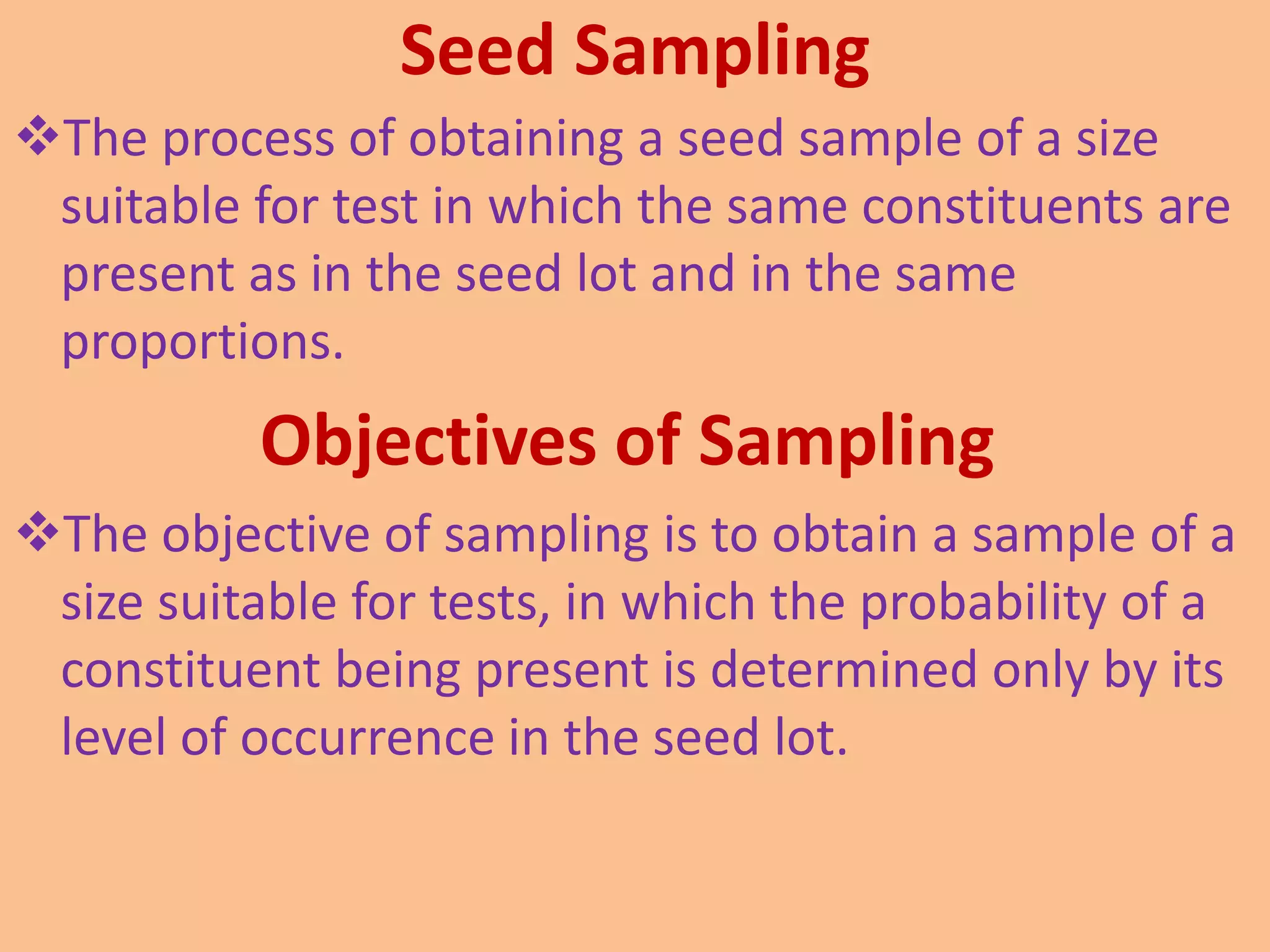 Seed Sampling
The process of obtaining a seed sample of a size
suitable for test in which the same constituents are
present as in the seed lot and in the same
proportions.
Objectives of Sampling
The objective of sampling is to obtain a sample of a
size suitable for tests, in which the probability of a
constituent being present is determined only by its
level of occurrence in the seed lot.
 