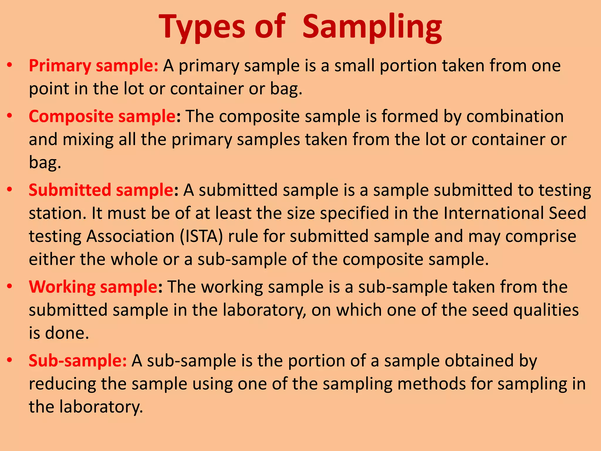 Types of Sampling
• Primary sample: A primary sample is a small portion taken from one
point in the lot or container or bag.
• Composite sample: The composite sample is formed by combination
and mixing all the primary samples taken from the lot or container or
bag.
• Submitted sample: A submitted sample is a sample submitted to testing
station. It must be of at least the size specified in the International Seed
testing Association (ISTA) rule for submitted sample and may comprise
either the whole or a sub-sample of the composite sample.
• Working sample: The working sample is a sub-sample taken from the
submitted sample in the laboratory, on which one of the seed qualities
is done.
• Sub-sample: A sub-sample is the portion of a sample obtained by
reducing the sample using one of the sampling methods for sampling in
the laboratory.
 