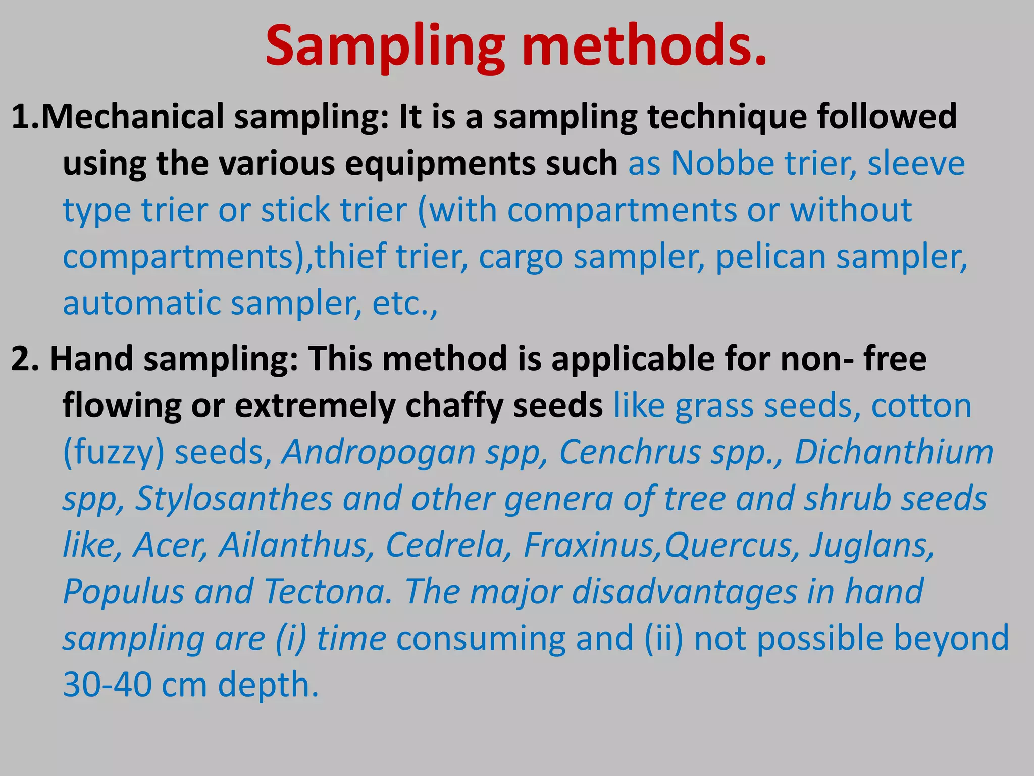 Sampling methods.
1.Mechanical sampling: It is a sampling technique followed
using the various equipments such as Nobbe trier, sleeve
type trier or stick trier (with compartments or without
compartments),thief trier, cargo sampler, pelican sampler,
automatic sampler, etc.,
2. Hand sampling: This method is applicable for non- free
flowing or extremely chaffy seeds like grass seeds, cotton
(fuzzy) seeds, Andropogan spp, Cenchrus spp., Dichanthium
spp, Stylosanthes and other genera of tree and shrub seeds
like, Acer, Ailanthus, Cedrela, Fraxinus,Quercus, Juglans,
Populus and Tectona. The major disadvantages in hand
sampling are (i) time consuming and (ii) not possible beyond
30-40 cm depth.
 