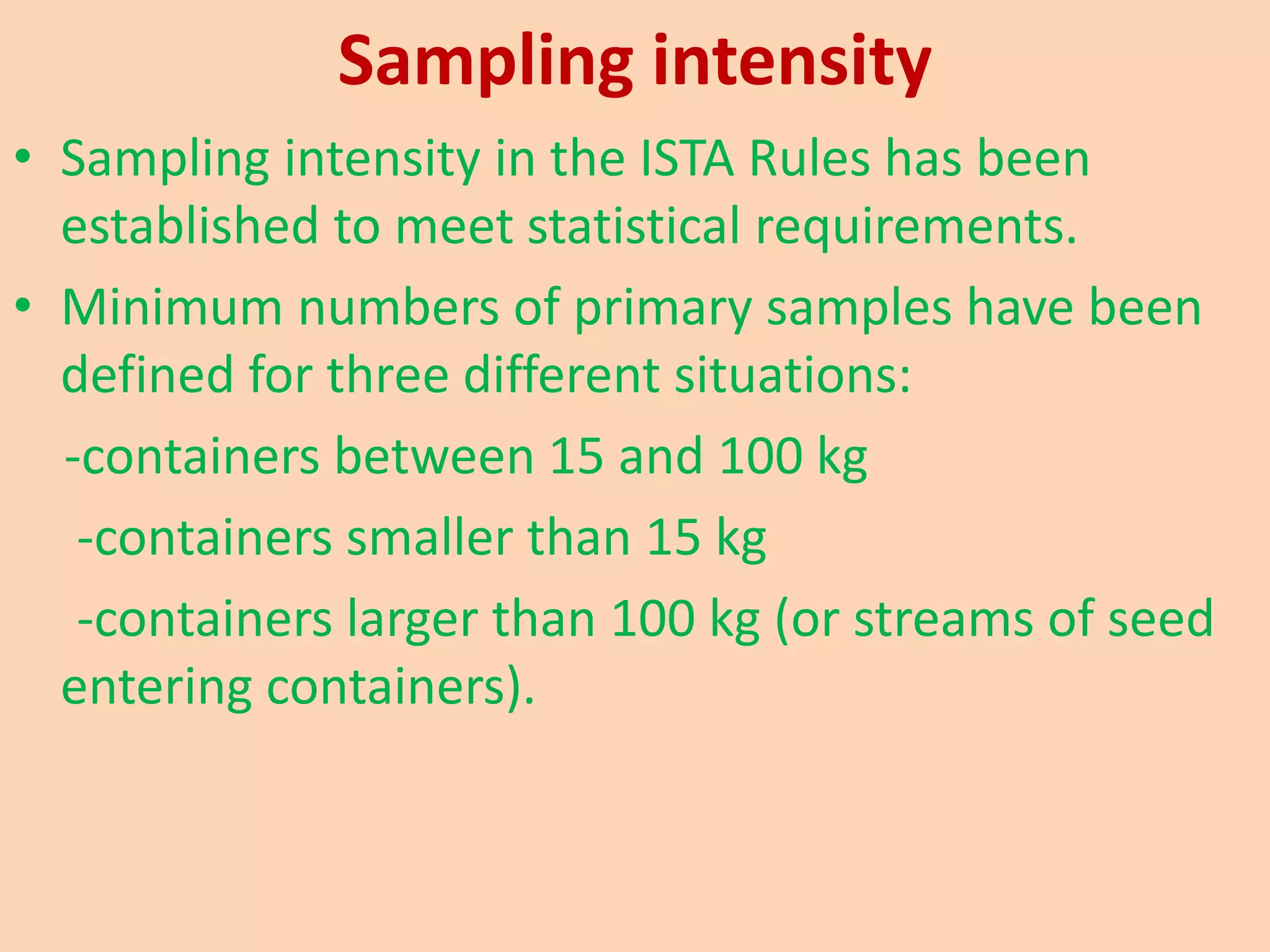 Sampling intensity
• Sampling intensity in the ISTA Rules has been
established to meet statistical requirements.
• Minimum numbers of primary samples have been
defined for three different situations:
-containers between 15 and 100 kg
-containers smaller than 15 kg
-containers larger than 100 kg (or streams of seed
entering containers).
 