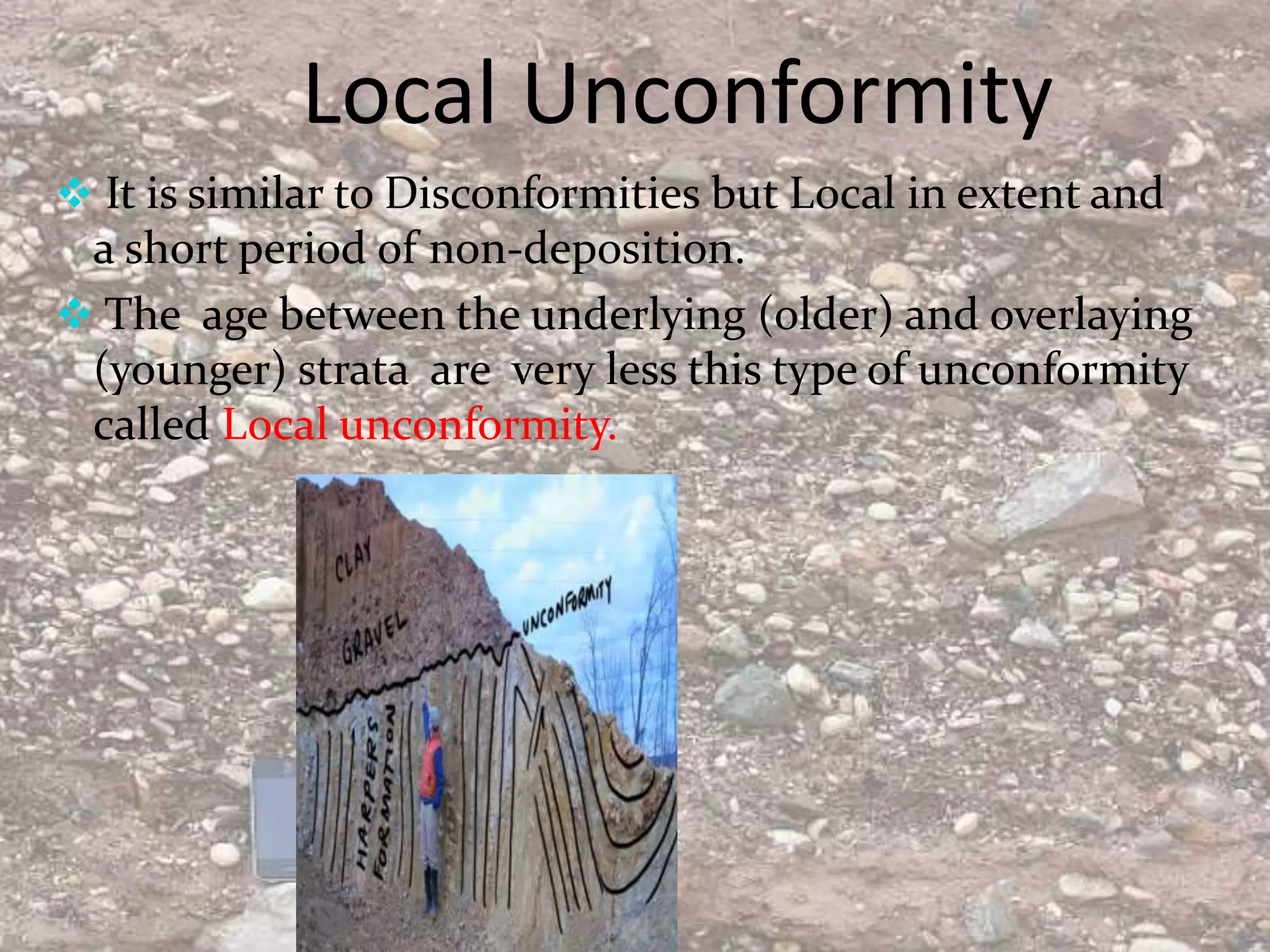 Local Unconformity
 It is similar to Disconformities but Local in extent and
a short period of non-deposition.
 The age between the underlying (older) and overlaying
(younger) strata are very less this type of unconformity
called Local unconformity.
 