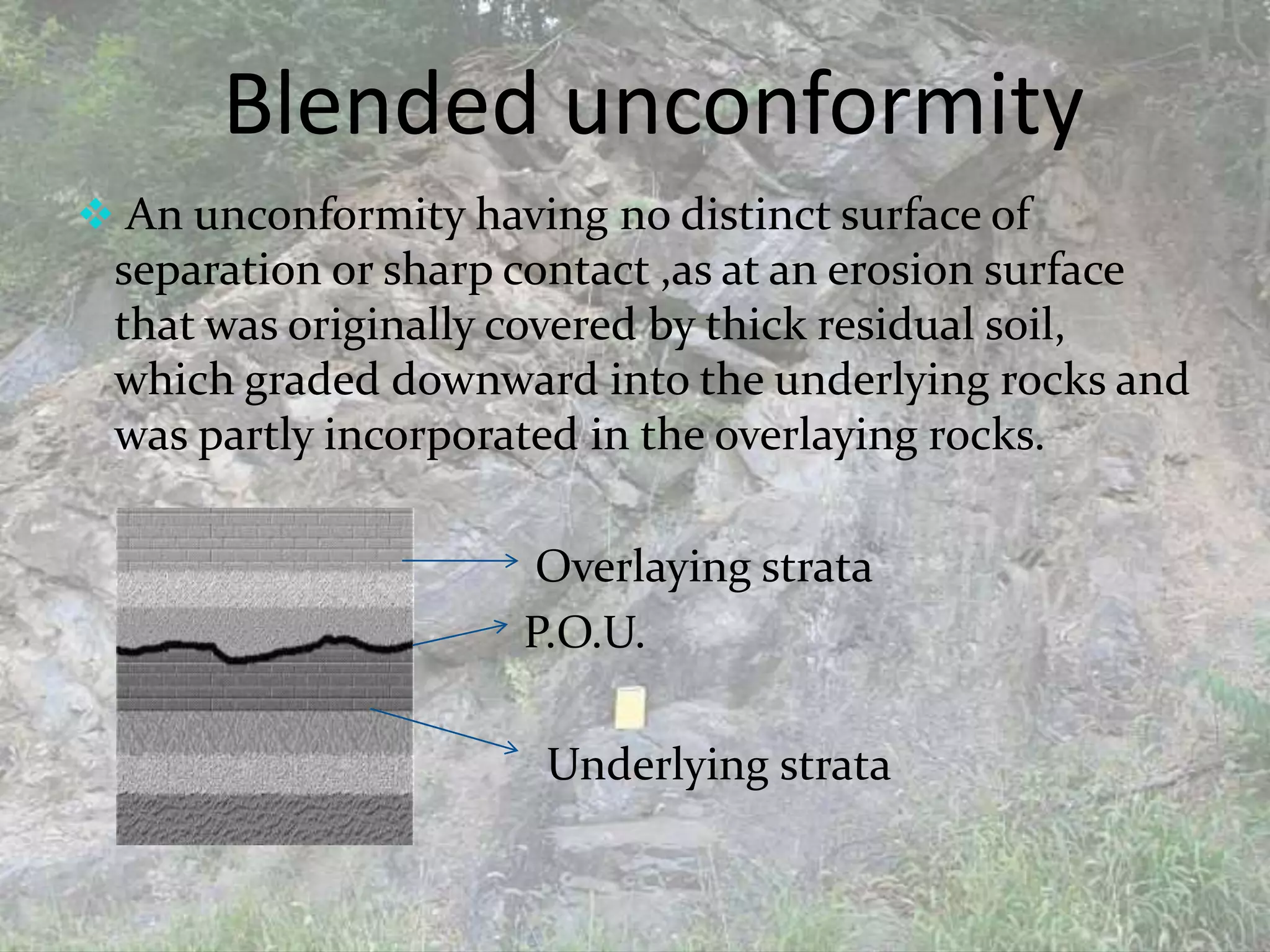Blended unconformity
 An unconformity having no distinct surface of
separation or sharp contact ,as at an erosion surface
that was originally covered by thick residual soil,
which graded downward into the underlying rocks and
was partly incorporated in the overlaying rocks.
Overlaying strata
P.O.U.
Underlying strata
 