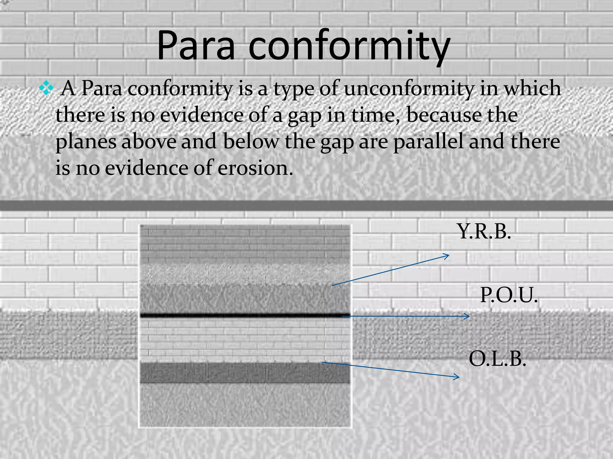 Para conformity
 A Para conformity is a type of unconformity in which
there is no evidence of a gap in time, because the
planes above and below the gap are parallel and there
is no evidence of erosion.
Y.R.B.
P.O.U.
O.L.B.
 