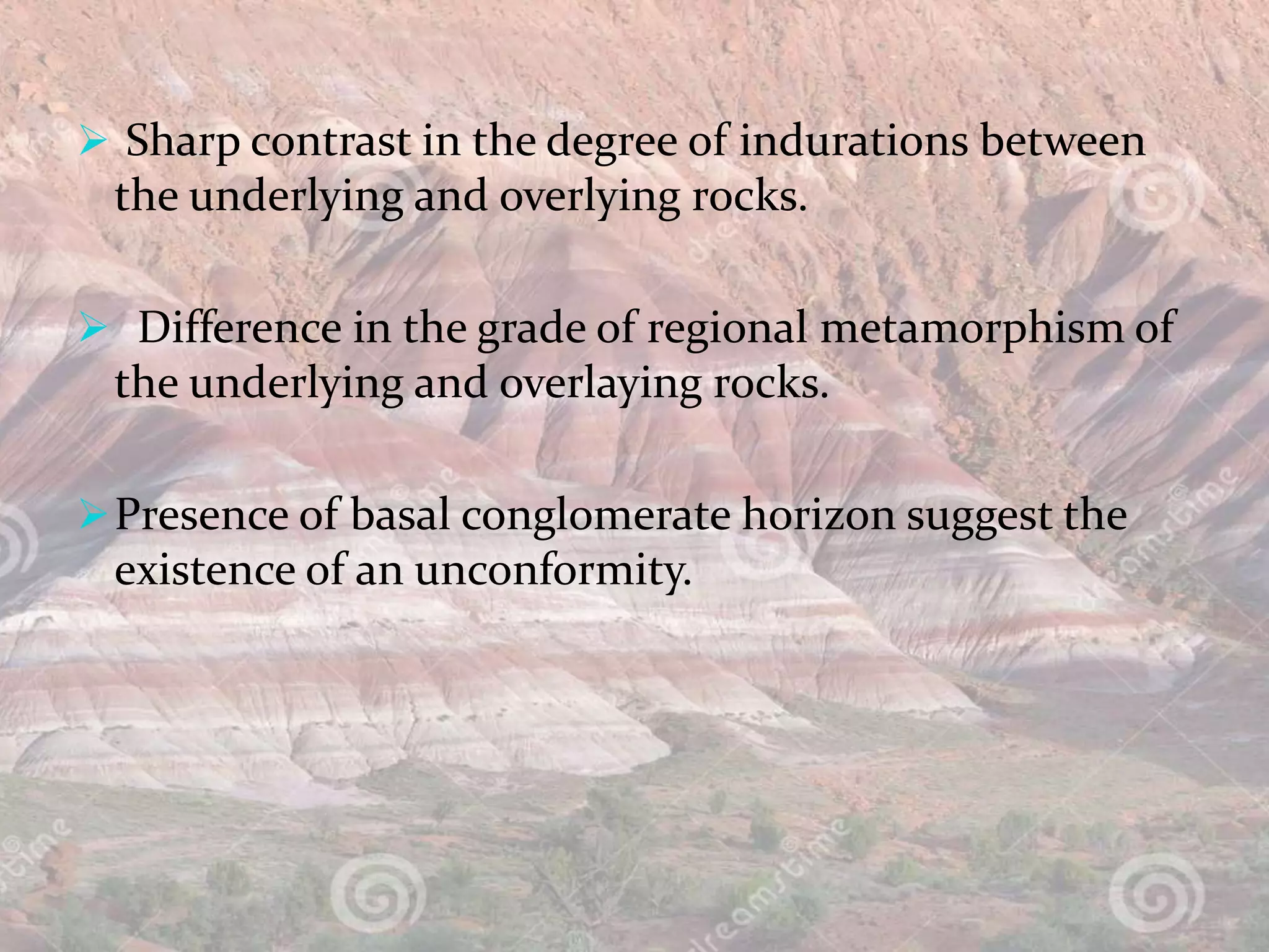  Sharp contrast in the degree of indurations between
the underlying and overlying rocks.
 Difference in the grade of regional metamorphism of
the underlying and overlaying rocks.
Presence of basal conglomerate horizon suggest the
existence of an unconformity.
 