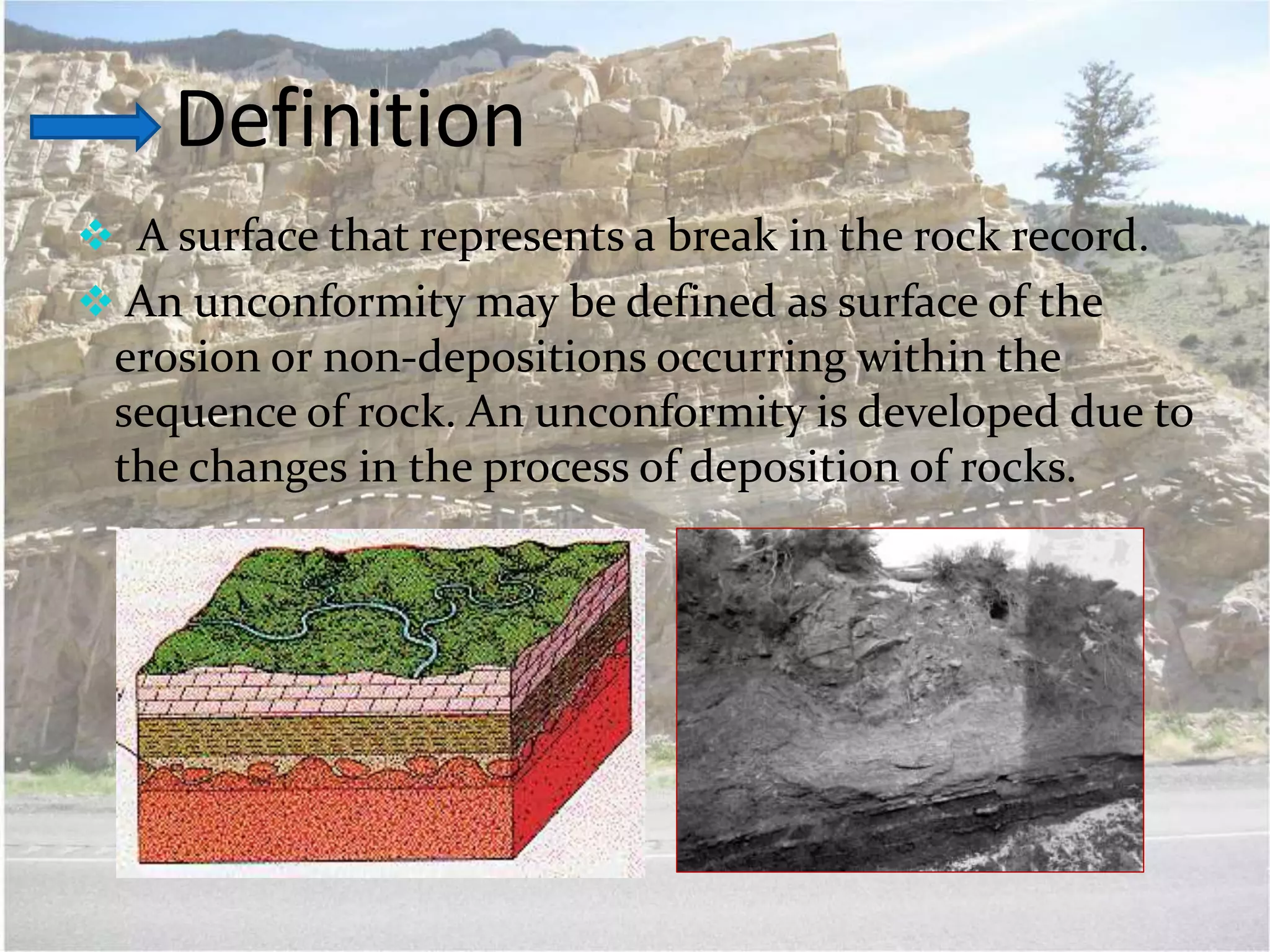 Definition
 A surface that represents a break in the rock record.
 An unconformity may be defined as surface of the
erosion or non-depositions occurring within the
sequence of rock. An unconformity is developed due to
the changes in the process of deposition of rocks.
 