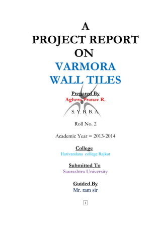 A 
PROJECT REPORT 
ON 
VARMORA 
WALL TILES 
Prepared By 
Aghera Pranav R. 
S. Y. B. B. A. 
Roll No. 2 
Academic Year = 2013-2014 
College 
Harivandana college Rajkot 
Submitted To 
Saurashtra University 
Guided By 
Mr. ram sir 
1 
 