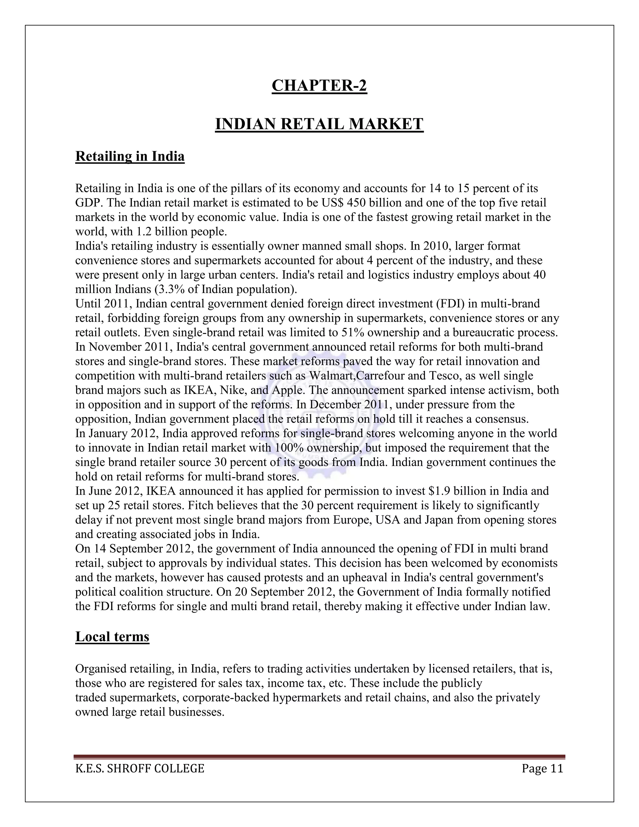 K.E.S. SHROFF COLLEGE Page 11
CHAPTER-2
INDIAN RETAIL MARKET
Retailing in India
Retailing in India is one of the pillars of its economy and accounts for 14 to 15 percent of its
GDP. The Indian retail market is estimated to be US$ 450 billion and one of the top five retail
markets in the world by economic value. India is one of the fastest growing retail market in the
world, with 1.2 billion people.
India's retailing industry is essentially owner manned small shops. In 2010, larger format
convenience stores and supermarkets accounted for about 4 percent of the industry, and these
were present only in large urban centers. India's retail and logistics industry employs about 40
million Indians (3.3% of Indian population).
Until 2011, Indian central government denied foreign direct investment (FDI) in multi-brand
retail, forbidding foreign groups from any ownership in supermarkets, convenience stores or any
retail outlets. Even single-brand retail was limited to 51% ownership and a bureaucratic process.
In November 2011, India's central government announced retail reforms for both multi-brand
stores and single-brand stores. These market reforms paved the way for retail innovation and
competition with multi-brand retailers such as Walmart,Carrefour and Tesco, as well single
brand majors such as IKEA, Nike, and Apple. The announcement sparked intense activism, both
in opposition and in support of the reforms. In December 2011, under pressure from the
opposition, Indian government placed the retail reforms on hold till it reaches a consensus.
In January 2012, India approved reforms for single-brand stores welcoming anyone in the world
to innovate in Indian retail market with 100% ownership, but imposed the requirement that the
single brand retailer source 30 percent of its goods from India. Indian government continues the
hold on retail reforms for multi-brand stores.
In June 2012, IKEA announced it has applied for permission to invest $1.9 billion in India and
set up 25 retail stores. Fitch believes that the 30 percent requirement is likely to significantly
delay if not prevent most single brand majors from Europe, USA and Japan from opening stores
and creating associated jobs in India.
On 14 September 2012, the government of India announced the opening of FDI in multi brand
retail, subject to approvals by individual states. This decision has been welcomed by economists
and the markets, however has caused protests and an upheaval in India's central government's
political coalition structure. On 20 September 2012, the Government of India formally notified
the FDI reforms for single and multi brand retail, thereby making it effective under Indian law.
Local terms
Organised retailing, in India, refers to trading activities undertaken by licensed retailers, that is,
those who are registered for sales tax, income tax, etc. These include the publicly
traded supermarkets, corporate-backed hypermarkets and retail chains, and also the privately
owned large retail businesses.
 