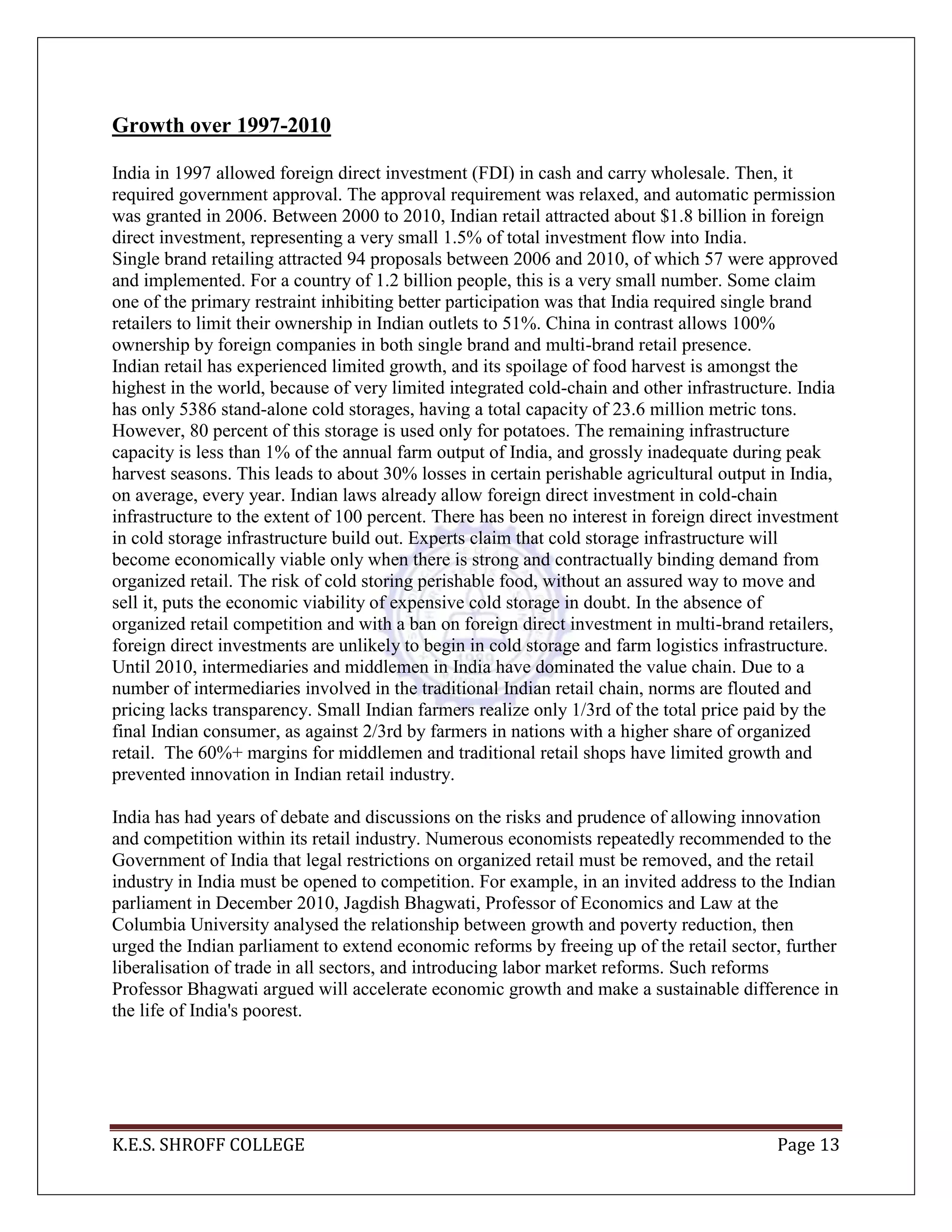 K.E.S. SHROFF COLLEGE Page 13
Growth over 1997-2010
India in 1997 allowed foreign direct investment (FDI) in cash and carry wholesale. Then, it
required government approval. The approval requirement was relaxed, and automatic permission
was granted in 2006. Between 2000 to 2010, Indian retail attracted about $1.8 billion in foreign
direct investment, representing a very small 1.5% of total investment flow into India.
Single brand retailing attracted 94 proposals between 2006 and 2010, of which 57 were approved
and implemented. For a country of 1.2 billion people, this is a very small number. Some claim
one of the primary restraint inhibiting better participation was that India required single brand
retailers to limit their ownership in Indian outlets to 51%. China in contrast allows 100%
ownership by foreign companies in both single brand and multi-brand retail presence.
Indian retail has experienced limited growth, and its spoilage of food harvest is amongst the
highest in the world, because of very limited integrated cold-chain and other infrastructure. India
has only 5386 stand-alone cold storages, having a total capacity of 23.6 million metric tons.
However, 80 percent of this storage is used only for potatoes. The remaining infrastructure
capacity is less than 1% of the annual farm output of India, and grossly inadequate during peak
harvest seasons. This leads to about 30% losses in certain perishable agricultural output in India,
on average, every year. Indian laws already allow foreign direct investment in cold-chain
infrastructure to the extent of 100 percent. There has been no interest in foreign direct investment
in cold storage infrastructure build out. Experts claim that cold storage infrastructure will
become economically viable only when there is strong and contractually binding demand from
organized retail. The risk of cold storing perishable food, without an assured way to move and
sell it, puts the economic viability of expensive cold storage in doubt. In the absence of
organized retail competition and with a ban on foreign direct investment in multi-brand retailers,
foreign direct investments are unlikely to begin in cold storage and farm logistics infrastructure.
Until 2010, intermediaries and middlemen in India have dominated the value chain. Due to a
number of intermediaries involved in the traditional Indian retail chain, norms are flouted and
pricing lacks transparency. Small Indian farmers realize only 1/3rd of the total price paid by the
final Indian consumer, as against 2/3rd by farmers in nations with a higher share of organized
retail. The 60%+ margins for middlemen and traditional retail shops have limited growth and
prevented innovation in Indian retail industry.
India has had years of debate and discussions on the risks and prudence of allowing innovation
and competition within its retail industry. Numerous economists repeatedly recommended to the
Government of India that legal restrictions on organized retail must be removed, and the retail
industry in India must be opened to competition. For example, in an invited address to the Indian
parliament in December 2010, Jagdish Bhagwati, Professor of Economics and Law at the
Columbia University analysed the relationship between growth and poverty reduction, then
urged the Indian parliament to extend economic reforms by freeing up of the retail sector, further
liberalisation of trade in all sectors, and introducing labor market reforms. Such reforms
Professor Bhagwati argued will accelerate economic growth and make a sustainable difference in
the life of India's poorest.
 