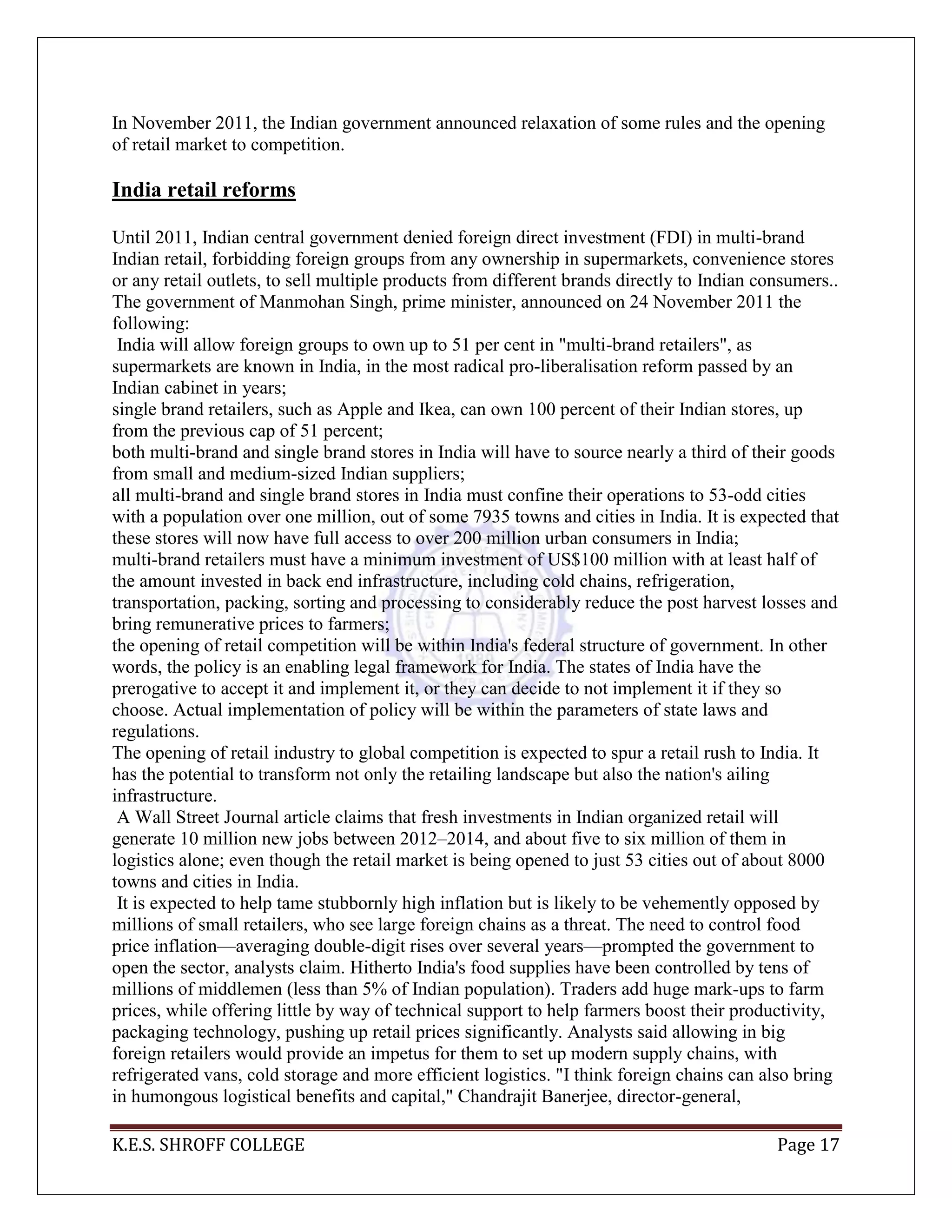 K.E.S. SHROFF COLLEGE Page 17
In November 2011, the Indian government announced relaxation of some rules and the opening
of retail market to competition.
India retail reforms
Until 2011, Indian central government denied foreign direct investment (FDI) in multi-brand
Indian retail, forbidding foreign groups from any ownership in supermarkets, convenience stores
or any retail outlets, to sell multiple products from different brands directly to Indian consumers..
The government of Manmohan Singh, prime minister, announced on 24 November 2011 the
following:
India will allow foreign groups to own up to 51 per cent in "multi-brand retailers", as
supermarkets are known in India, in the most radical pro-liberalisation reform passed by an
Indian cabinet in years;
single brand retailers, such as Apple and Ikea, can own 100 percent of their Indian stores, up
from the previous cap of 51 percent;
both multi-brand and single brand stores in India will have to source nearly a third of their goods
from small and medium-sized Indian suppliers;
all multi-brand and single brand stores in India must confine their operations to 53-odd cities
with a population over one million, out of some 7935 towns and cities in India. It is expected that
these stores will now have full access to over 200 million urban consumers in India;
multi-brand retailers must have a minimum investment of US$100 million with at least half of
the amount invested in back end infrastructure, including cold chains, refrigeration,
transportation, packing, sorting and processing to considerably reduce the post harvest losses and
bring remunerative prices to farmers;
the opening of retail competition will be within India's federal structure of government. In other
words, the policy is an enabling legal framework for India. The states of India have the
prerogative to accept it and implement it, or they can decide to not implement it if they so
choose. Actual implementation of policy will be within the parameters of state laws and
regulations.
The opening of retail industry to global competition is expected to spur a retail rush to India. It
has the potential to transform not only the retailing landscape but also the nation's ailing
infrastructure.
A Wall Street Journal article claims that fresh investments in Indian organized retail will
generate 10 million new jobs between 2012–2014, and about five to six million of them in
logistics alone; even though the retail market is being opened to just 53 cities out of about 8000
towns and cities in India.
It is expected to help tame stubbornly high inflation but is likely to be vehemently opposed by
millions of small retailers, who see large foreign chains as a threat. The need to control food
price inflation—averaging double-digit rises over several years—prompted the government to
open the sector, analysts claim. Hitherto India's food supplies have been controlled by tens of
millions of middlemen (less than 5% of Indian population). Traders add huge mark-ups to farm
prices, while offering little by way of technical support to help farmers boost their productivity,
packaging technology, pushing up retail prices significantly. Analysts said allowing in big
foreign retailers would provide an impetus for them to set up modern supply chains, with
refrigerated vans, cold storage and more efficient logistics. "I think foreign chains can also bring
in humongous logistical benefits and capital," Chandrajit Banerjee, director-general,
 