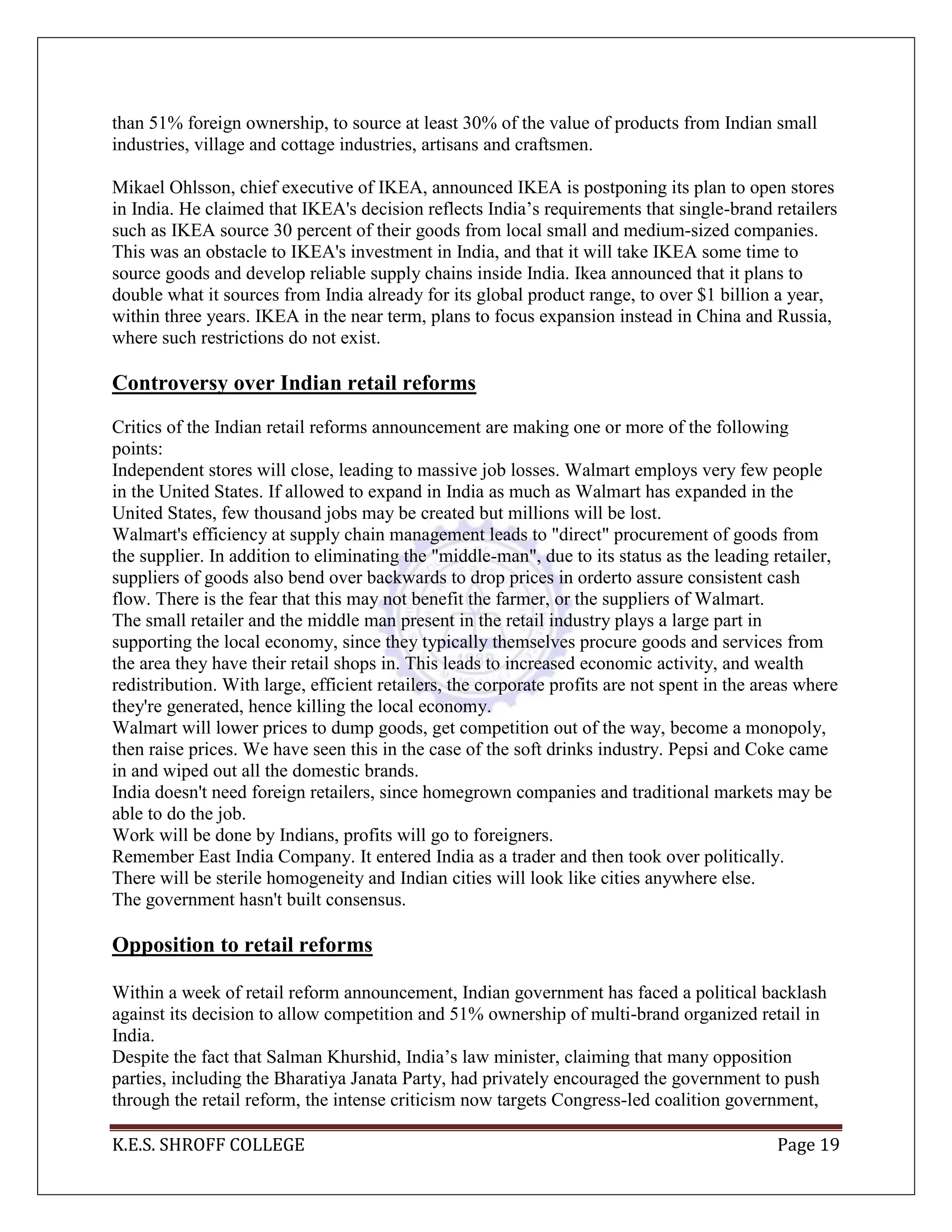 K.E.S. SHROFF COLLEGE Page 19
than 51% foreign ownership, to source at least 30% of the value of products from Indian small
industries, village and cottage industries, artisans and craftsmen.
Mikael Ohlsson, chief executive of IKEA, announced IKEA is postponing its plan to open stores
in India. He claimed that IKEA's decision reflects India‘s requirements that single-brand retailers
such as IKEA source 30 percent of their goods from local small and medium-sized companies.
This was an obstacle to IKEA's investment in India, and that it will take IKEA some time to
source goods and develop reliable supply chains inside India. Ikea announced that it plans to
double what it sources from India already for its global product range, to over $1 billion a year,
within three years. IKEA in the near term, plans to focus expansion instead in China and Russia,
where such restrictions do not exist.
Controversy over Indian retail reforms
Critics of the Indian retail reforms announcement are making one or more of the following
points:
Independent stores will close, leading to massive job losses. Walmart employs very few people
in the United States. If allowed to expand in India as much as Walmart has expanded in the
United States, few thousand jobs may be created but millions will be lost.
Walmart's efficiency at supply chain management leads to "direct" procurement of goods from
the supplier. In addition to eliminating the "middle-man", due to its status as the leading retailer,
suppliers of goods also bend over backwards to drop prices in orderto assure consistent cash
flow. There is the fear that this may not benefit the farmer, or the suppliers of Walmart.
The small retailer and the middle man present in the retail industry plays a large part in
supporting the local economy, since they typically themselves procure goods and services from
the area they have their retail shops in. This leads to increased economic activity, and wealth
redistribution. With large, efficient retailers, the corporate profits are not spent in the areas where
they're generated, hence killing the local economy.
Walmart will lower prices to dump goods, get competition out of the way, become a monopoly,
then raise prices. We have seen this in the case of the soft drinks industry. Pepsi and Coke came
in and wiped out all the domestic brands.
India doesn't need foreign retailers, since homegrown companies and traditional markets may be
able to do the job.
Work will be done by Indians, profits will go to foreigners.
Remember East India Company. It entered India as a trader and then took over politically.
There will be sterile homogeneity and Indian cities will look like cities anywhere else.
The government hasn't built consensus.
Opposition to retail reforms
Within a week of retail reform announcement, Indian government has faced a political backlash
against its decision to allow competition and 51% ownership of multi-brand organized retail in
India.
Despite the fact that Salman Khurshid, India‘s law minister, claiming that many opposition
parties, including the Bharatiya Janata Party, had privately encouraged the government to push
through the retail reform, the intense criticism now targets Congress-led coalition government,
 