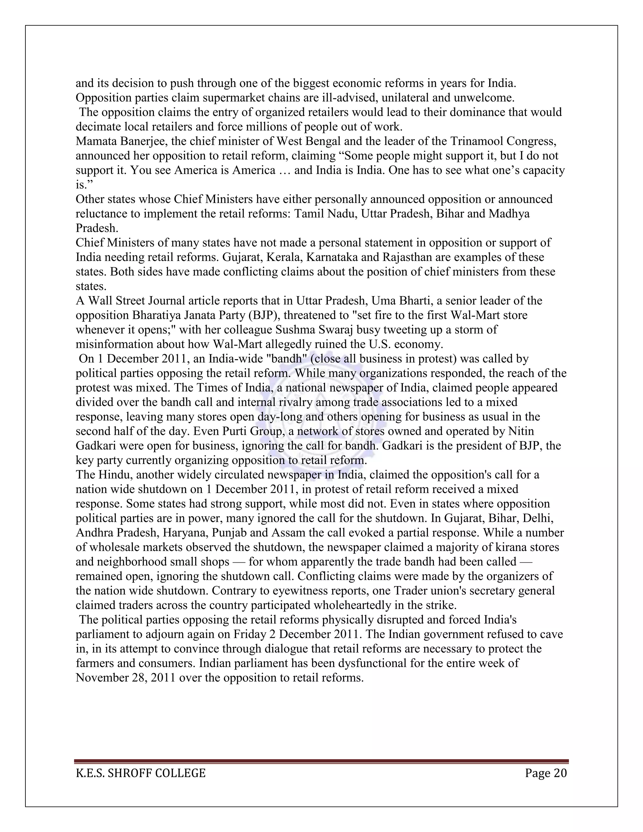 K.E.S. SHROFF COLLEGE Page 20
and its decision to push through one of the biggest economic reforms in years for India.
Opposition parties claim supermarket chains are ill-advised, unilateral and unwelcome.
The opposition claims the entry of organized retailers would lead to their dominance that would
decimate local retailers and force millions of people out of work.
Mamata Banerjee, the chief minister of West Bengal and the leader of the Trinamool Congress,
announced her opposition to retail reform, claiming ―Some people might support it, but I do not
support it. You see America is America … and India is India. One has to see what one‘s capacity
is.‖
Other states whose Chief Ministers have either personally announced opposition or announced
reluctance to implement the retail reforms: Tamil Nadu, Uttar Pradesh, Bihar and Madhya
Pradesh.
Chief Ministers of many states have not made a personal statement in opposition or support of
India needing retail reforms. Gujarat, Kerala, Karnataka and Rajasthan are examples of these
states. Both sides have made conflicting claims about the position of chief ministers from these
states.
A Wall Street Journal article reports that in Uttar Pradesh, Uma Bharti, a senior leader of the
opposition Bharatiya Janata Party (BJP), threatened to "set fire to the first Wal-Mart store
whenever it opens;" with her colleague Sushma Swaraj busy tweeting up a storm of
misinformation about how Wal-Mart allegedly ruined the U.S. economy.
On 1 December 2011, an India-wide "bandh" (close all business in protest) was called by
political parties opposing the retail reform. While many organizations responded, the reach of the
protest was mixed. The Times of India, a national newspaper of India, claimed people appeared
divided over the bandh call and internal rivalry among trade associations led to a mixed
response, leaving many stores open day-long and others opening for business as usual in the
second half of the day. Even Purti Group, a network of stores owned and operated by Nitin
Gadkari were open for business, ignoring the call for bandh. Gadkari is the president of BJP, the
key party currently organizing opposition to retail reform.
The Hindu, another widely circulated newspaper in India, claimed the opposition's call for a
nation wide shutdown on 1 December 2011, in protest of retail reform received a mixed
response. Some states had strong support, while most did not. Even in states where opposition
political parties are in power, many ignored the call for the shutdown. In Gujarat, Bihar, Delhi,
Andhra Pradesh, Haryana, Punjab and Assam the call evoked a partial response. While a number
of wholesale markets observed the shutdown, the newspaper claimed a majority of kirana stores
and neighborhood small shops — for whom apparently the trade bandh had been called —
remained open, ignoring the shutdown call. Conflicting claims were made by the organizers of
the nation wide shutdown. Contrary to eyewitness reports, one Trader union's secretary general
claimed traders across the country participated wholeheartedly in the strike.
The political parties opposing the retail reforms physically disrupted and forced India's
parliament to adjourn again on Friday 2 December 2011. The Indian government refused to cave
in, in its attempt to convince through dialogue that retail reforms are necessary to protect the
farmers and consumers. Indian parliament has been dysfunctional for the entire week of
November 28, 2011 over the opposition to retail reforms.
 