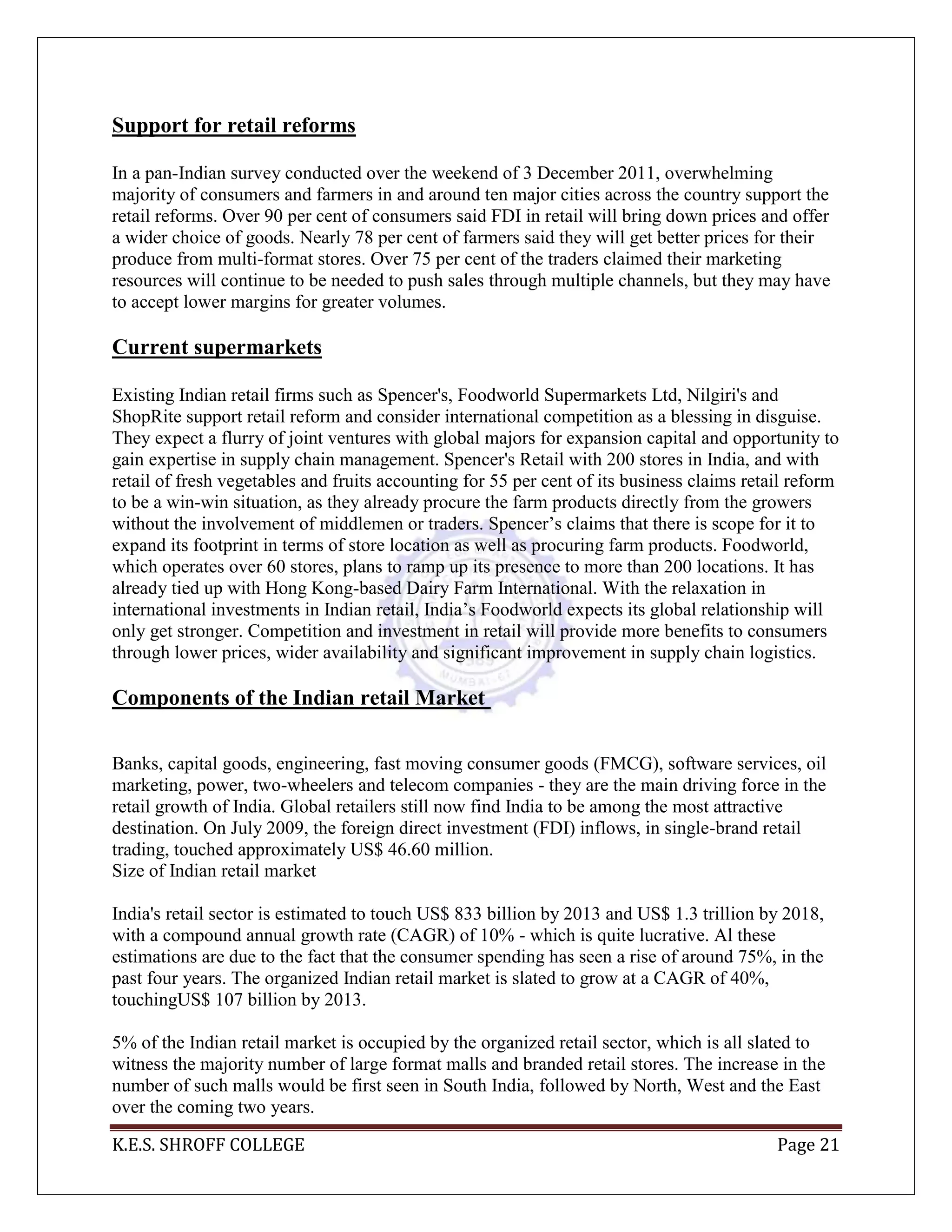 K.E.S. SHROFF COLLEGE Page 21
Support for retail reforms
In a pan-Indian survey conducted over the weekend of 3 December 2011, overwhelming
majority of consumers and farmers in and around ten major cities across the country support the
retail reforms. Over 90 per cent of consumers said FDI in retail will bring down prices and offer
a wider choice of goods. Nearly 78 per cent of farmers said they will get better prices for their
produce from multi-format stores. Over 75 per cent of the traders claimed their marketing
resources will continue to be needed to push sales through multiple channels, but they may have
to accept lower margins for greater volumes.
Current supermarkets
Existing Indian retail firms such as Spencer's, Foodworld Supermarkets Ltd, Nilgiri's and
ShopRite support retail reform and consider international competition as a blessing in disguise.
They expect a flurry of joint ventures with global majors for expansion capital and opportunity to
gain expertise in supply chain management. Spencer's Retail with 200 stores in India, and with
retail of fresh vegetables and fruits accounting for 55 per cent of its business claims retail reform
to be a win-win situation, as they already procure the farm products directly from the growers
without the involvement of middlemen or traders. Spencer‘s claims that there is scope for it to
expand its footprint in terms of store location as well as procuring farm products. Foodworld,
which operates over 60 stores, plans to ramp up its presence to more than 200 locations. It has
already tied up with Hong Kong-based Dairy Farm International. With the relaxation in
international investments in Indian retail, India‘s Foodworld expects its global relationship will
only get stronger. Competition and investment in retail will provide more benefits to consumers
through lower prices, wider availability and significant improvement in supply chain logistics.
Components of the Indian retail Market
Banks, capital goods, engineering, fast moving consumer goods (FMCG), software services, oil
marketing, power, two-wheelers and telecom companies - they are the main driving force in the
retail growth of India. Global retailers still now find India to be among the most attractive
destination. On July 2009, the foreign direct investment (FDI) inflows, in single-brand retail
trading, touched approximately US$ 46.60 million.
Size of Indian retail market
India's retail sector is estimated to touch US$ 833 billion by 2013 and US$ 1.3 trillion by 2018,
with a compound annual growth rate (CAGR) of 10% - which is quite lucrative. Al these
estimations are due to the fact that the consumer spending has seen a rise of around 75%, in the
past four years. The organized Indian retail market is slated to grow at a CAGR of 40%,
touchingUS$ 107 billion by 2013.
5% of the Indian retail market is occupied by the organized retail sector, which is all slated to
witness the majority number of large format malls and branded retail stores. The increase in the
number of such malls would be first seen in South India, followed by North, West and the East
over the coming two years.
 