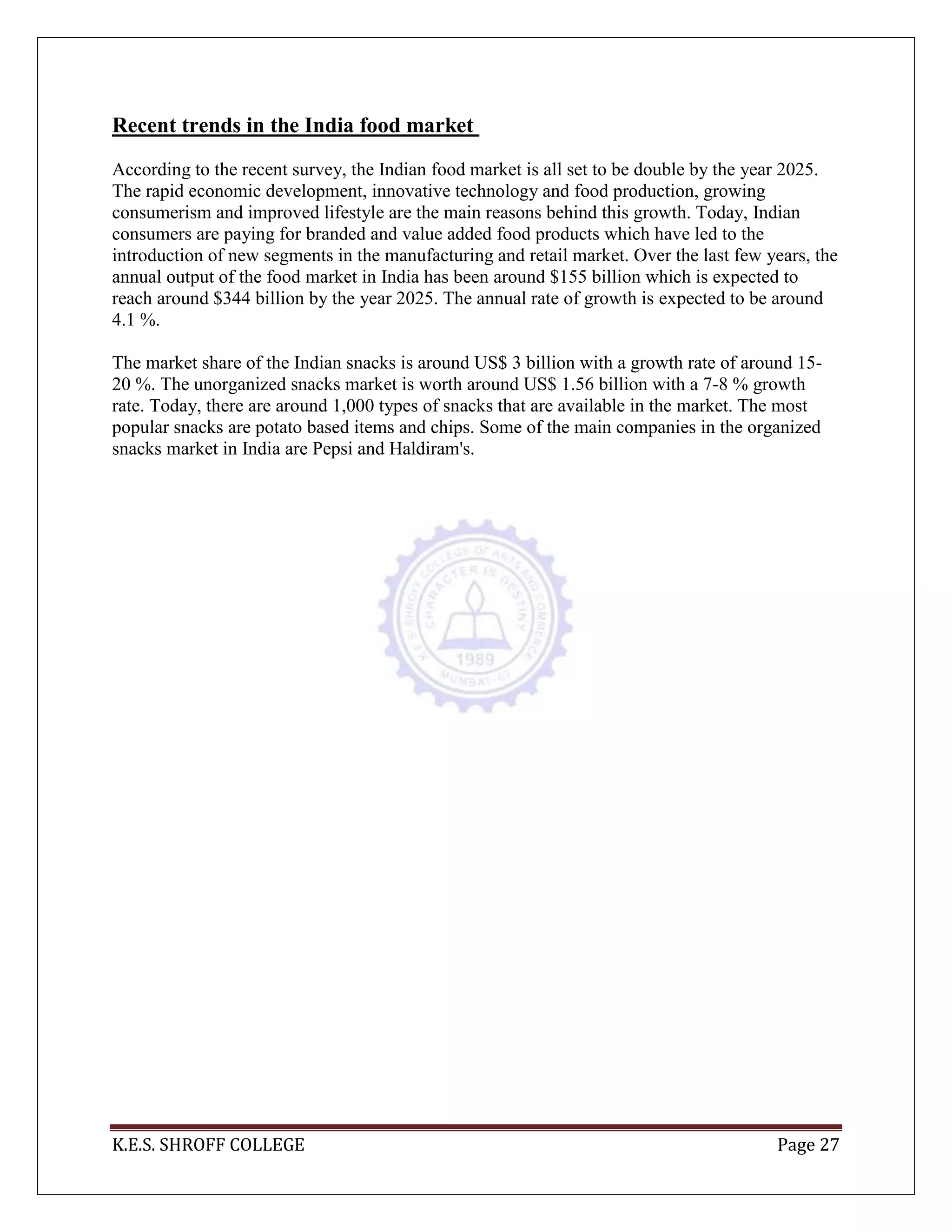 K.E.S. SHROFF COLLEGE Page 27
Recent trends in the India food market
According to the recent survey, the Indian food market is all set to be double by the year 2025.
The rapid economic development, innovative technology and food production, growing
consumerism and improved lifestyle are the main reasons behind this growth. Today, Indian
consumers are paying for branded and value added food products which have led to the
introduction of new segments in the manufacturing and retail market. Over the last few years, the
annual output of the food market in India has been around $155 billion which is expected to
reach around $344 billion by the year 2025. The annual rate of growth is expected to be around
4.1 %.
The market share of the Indian snacks is around US$ 3 billion with a growth rate of around 15-
20 %. The unorganized snacks market is worth around US$ 1.56 billion with a 7-8 % growth
rate. Today, there are around 1,000 types of snacks that are available in the market. The most
popular snacks are potato based items and chips. Some of the main companies in the organized
snacks market in India are Pepsi and Haldiram's.
 