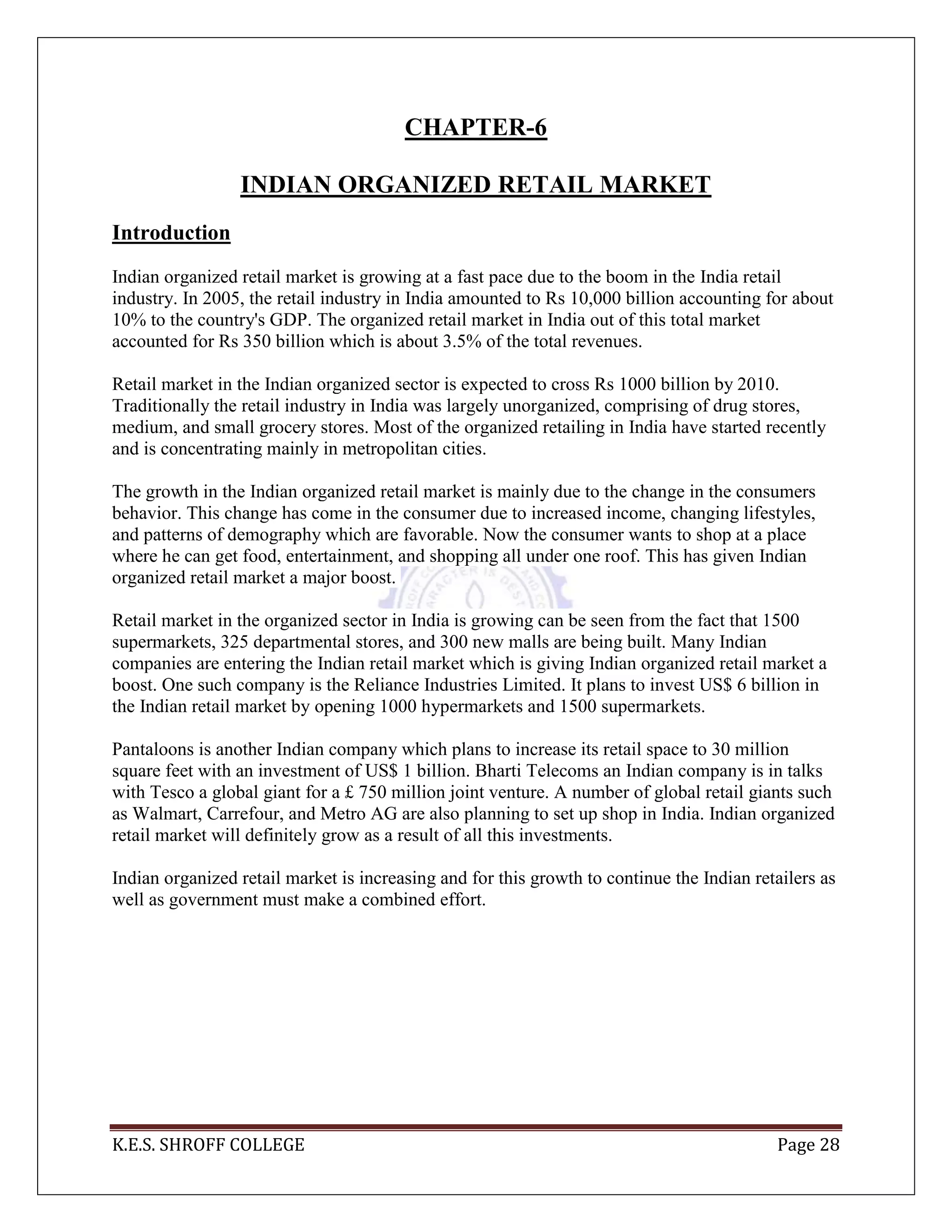 K.E.S. SHROFF COLLEGE Page 28
CHAPTER-6
INDIAN ORGANIZED RETAIL MARKET
Introduction
Indian organized retail market is growing at a fast pace due to the boom in the India retail
industry. In 2005, the retail industry in India amounted to Rs 10,000 billion accounting for about
10% to the country's GDP. The organized retail market in India out of this total market
accounted for Rs 350 billion which is about 3.5% of the total revenues.
Retail market in the Indian organized sector is expected to cross Rs 1000 billion by 2010.
Traditionally the retail industry in India was largely unorganized, comprising of drug stores,
medium, and small grocery stores. Most of the organized retailing in India have started recently
and is concentrating mainly in metropolitan cities.
The growth in the Indian organized retail market is mainly due to the change in the consumers
behavior. This change has come in the consumer due to increased income, changing lifestyles,
and patterns of demography which are favorable. Now the consumer wants to shop at a place
where he can get food, entertainment, and shopping all under one roof. This has given Indian
organized retail market a major boost.
Retail market in the organized sector in India is growing can be seen from the fact that 1500
supermarkets, 325 departmental stores, and 300 new malls are being built. Many Indian
companies are entering the Indian retail market which is giving Indian organized retail market a
boost. One such company is the Reliance Industries Limited. It plans to invest US$ 6 billion in
the Indian retail market by opening 1000 hypermarkets and 1500 supermarkets.
Pantaloons is another Indian company which plans to increase its retail space to 30 million
square feet with an investment of US$ 1 billion. Bharti Telecoms an Indian company is in talks
with Tesco a global giant for a £ 750 million joint venture. A number of global retail giants such
as Walmart, Carrefour, and Metro AG are also planning to set up shop in India. Indian organized
retail market will definitely grow as a result of all this investments.
Indian organized retail market is increasing and for this growth to continue the Indian retailers as
well as government must make a combined effort.
 
