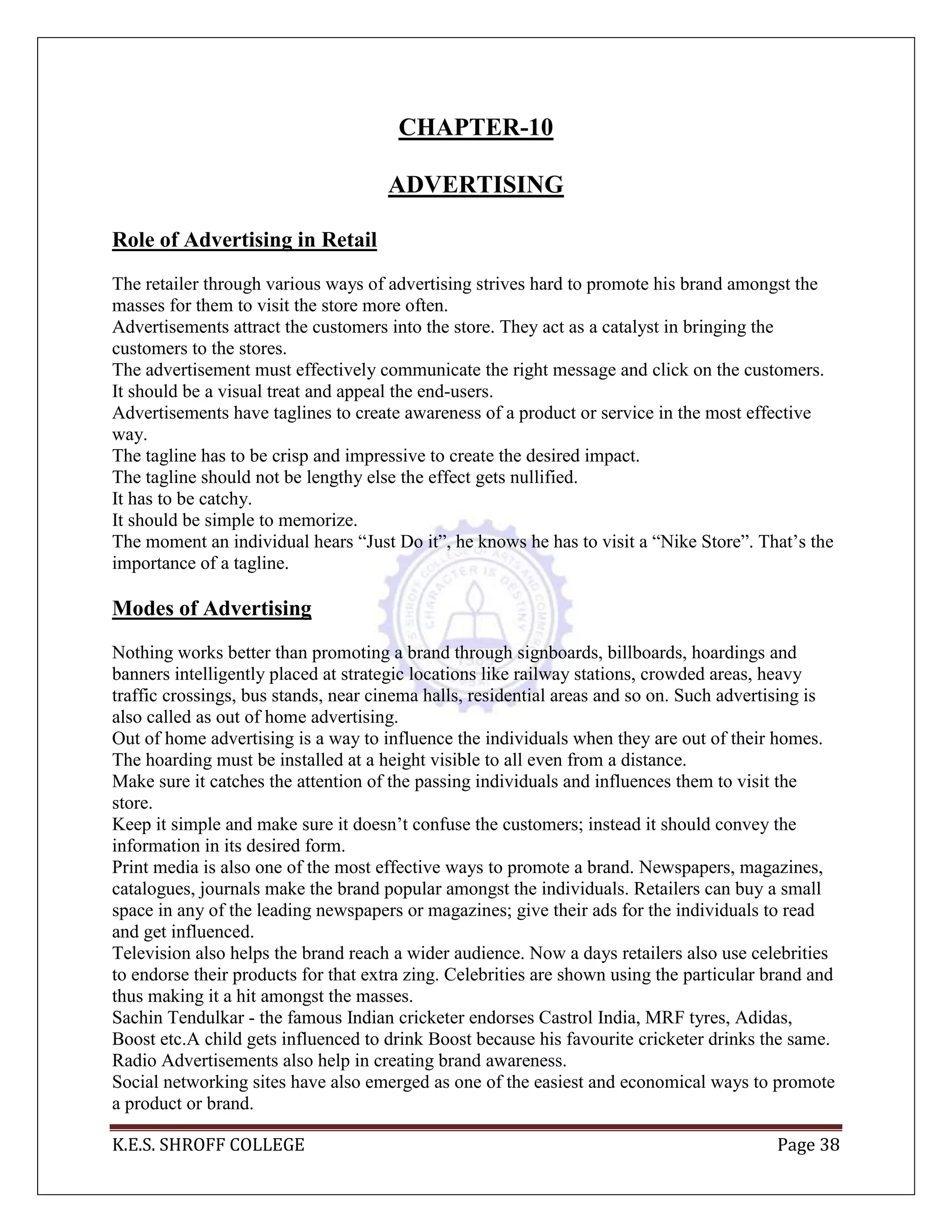 K.E.S. SHROFF COLLEGE Page 38
CHAPTER-10
ADVERTISING
Role of Advertising in Retail
The retailer through various ways of advertising strives hard to promote his brand amongst the
masses for them to visit the store more often.
Advertisements attract the customers into the store. They act as a catalyst in bringing the
customers to the stores.
The advertisement must effectively communicate the right message and click on the customers.
It should be a visual treat and appeal the end-users.
Advertisements have taglines to create awareness of a product or service in the most effective
way.
The tagline has to be crisp and impressive to create the desired impact.
The tagline should not be lengthy else the effect gets nullified.
It has to be catchy.
It should be simple to memorize.
The moment an individual hears ―Just Do it‖, he knows he has to visit a ―Nike Store‖. That‘s the
importance of a tagline.
Modes of Advertising
Nothing works better than promoting a brand through signboards, billboards, hoardings and
banners intelligently placed at strategic locations like railway stations, crowded areas, heavy
traffic crossings, bus stands, near cinema halls, residential areas and so on. Such advertising is
also called as out of home advertising.
Out of home advertising is a way to influence the individuals when they are out of their homes.
The hoarding must be installed at a height visible to all even from a distance.
Make sure it catches the attention of the passing individuals and influences them to visit the
store.
Keep it simple and make sure it doesn‘t confuse the customers; instead it should convey the
information in its desired form.
Print media is also one of the most effective ways to promote a brand. Newspapers, magazines,
catalogues, journals make the brand popular amongst the individuals. Retailers can buy a small
space in any of the leading newspapers or magazines; give their ads for the individuals to read
and get influenced.
Television also helps the brand reach a wider audience. Now a days retailers also use celebrities
to endorse their products for that extra zing. Celebrities are shown using the particular brand and
thus making it a hit amongst the masses.
Sachin Tendulkar - the famous Indian cricketer endorses Castrol India, MRF tyres, Adidas,
Boost etc.A child gets influenced to drink Boost because his favourite cricketer drinks the same.
Radio Advertisements also help in creating brand awareness.
Social networking sites have also emerged as one of the easiest and economical ways to promote
a product or brand.
 