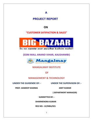 1
A
PROJECT REPORT
ON
“CUSTOMER SATIFACTION & SALES”
(EDM MALL ANAND VIHAR, KAUSHAMBI)
MANGALMAY INSTITUTE
OF
MANAGEMENT & TECHNOLOGY
UNDER THE GUIDENDE OF: - UNDER THE SUPERVISON OF: -
PROF. SANDEEP SHARMA AMIT KUMAR
( DEPARTMENT MANAGER)
SUMMITTED BY: -
DHARMENDRA KUMAR
REG NO:- 12/MBA/021
 