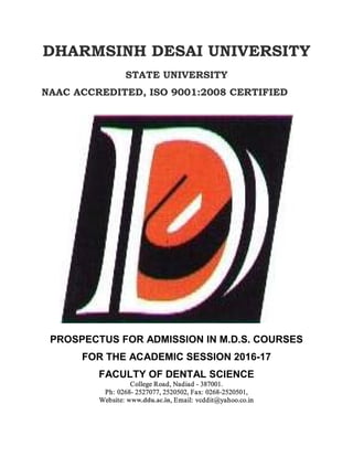 DHARMSINH DESAI UNIVERSITY
STATE UNIVERSITY
NAAC ACCREDITED, ISO 9001:2008 CERTIFIED
PROSPECTUS FOR ADMISSION IN M.D.S. COURSES
FOR THE ACADEMIC SESSION 2016-17
FACULTY OF DENTAL SCIENCE
College Road, Nadiad - 387001.
Ph: 0268- 2527077, 2520502, Fax: 0268-2520501,
Website: www.ddu.ac.in, Email: vcddit@yahoo.co.in
 