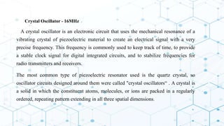 4. Crystal Oscillator - 16MHz :
A crystal oscillator is an electronic circuit that uses the mechanical resonance of a
vibrating crystal of piezoelectric material to create an electrical signal with a very
precise frequency. This frequency is commonly used to keep track of time, to provide
a stable clock signal for digital integrated circuits, and to stabilize frequencies for
radio transmitters and receivers.
 The most common type of piezoelectric resonator used is the quartz crystal, so
oscillator circuits designed around them were called "crystal oscillators“ . A crystal is
a solid in which the constituent atoms, molecules, or ions are packed in a regularly
ordered, repeating pattern extending in all three spatial dimensions.
 