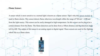  Flame Sensor:
 A sensor which is most sensitive to a normal light is known as a flame sensor. That’s why this sensor module is
used in flame alarms. This sensor detects flame otherwise wavelength within the range of 760 nm – 1100 nm
from the light source. This sensor can be easily damaged to high temperature. So this sensor can be placed at a
certain distance from the flame. The flame detection can be done from a 100cm distance and the detection angle
will be 600. The output of this sensor is an analog signal or digital signal. These sensors are used in fire fighting
robots like as a flame alarm.
 