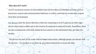  How does IoT work?
 An IoT ecosystem consists of web-enabled smart devices that use embedded systems, such as
processors, sensors and communication hardware, to collect, send and act on data they acquire
from their environments.
 IoT devices share the sensor data they collect by connecting to an IoT gateway or other edge
device where data is either sent to the cloud to be analyzed or analyzed locally. Sometimes, these
devices communicate with other related devices and act on the information they get from one
another.
 The devices do most of the work without human intervention, although people can interact with
the devices -- for instance, to set them up, give them instructions or access the data.
 