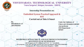 VISVESVARAYA TECHNOLOGICAL UNIVERSITY
“Jnana Sangama”, Belagavi, Karnataka - 590018
DEPARTMENT OF ELECTRICAL AND ELECTRONICS ENGINEERING
RNS INSTITUTE OF TECHNOLOGY
(AICTE Approved, VTU Affiliated and NAAC "A+ " Accredited)
(UG programs – CSE, ECE, ISE, EIE and EEE have been accredited by NBA UPTO 30/06/2025)
Channasandra, Dr. Vishnuvardhan Road, Bengaluru – 560098
Internship Presentation on:
Embedded System Practical Approach &
IOT
Carried out at Take it Smart
By,
DHARSHAN A Y
1RN19EE010
Under the Guidance of
P BALAJI CHAKRAVARTHY
Asst professor
EEE Department
RNSIT
 
