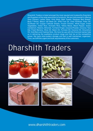www.dharshithtraders.com
Dharshith Traders is listed amongst the most reputed and trustworthy Exporters
and Suppliers of the wide assortment of products. We are instrumental in offering
Grey Cement, Ladies Wear, Girls Wear, Bath Towels, Designer Bed Sheets,
Boys T-Shirts, Mazut 100 Base Oil, JP54 Fuel Oil, Urea Fertilizer, Palm Oil,
Sunflower Oil, Copper Cathode Sheets, Frozen Chicken, White Sugar, Fresh
Vegetables, Indian Rice, Aromatic Rice, Yellow Maize, Black Pepper, Green
Cardamom, Raisins, Almonds, Turmeric Finger, Coconut Powder, Coconut, Toor
Dal, Fresh Banana, Olive Oil, Neem Oil, Furnace Oil, Coconut Oil, Groundnut
Oil, Gold Bars and Cashew Nuts. We have tie-ups with the foremost names help
us in delivering the qualitative product range and that too at the competitive
prices. We have ultra-modern storage unit that is well maintained, organized.
Thus, we fulfill the urgent and bulk requirements of the customers.
Dharshith Traders
 