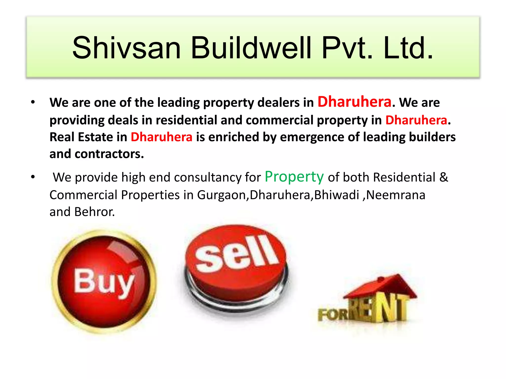 Shivsan Buildwell Pvt. Ltd. 
• We are one of the leading property dealers in Dharuhera. We are 
providing deals in residential and commercial property in Dharuhera. 
Real Estate in Dharuhera is enriched by emergence of leading builders 
and contractors. 
• We provide high end consultancy for Property of both Residential & 
Commercial Properties in Gurgaon,Dharuhera,Bhiwadi ,Neemrana 
and Behror. 
 