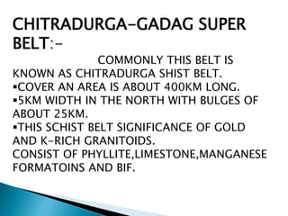 CHITRADURGA-GADAG SUPER
BELT:-
COMMONLY THIS BELT IS
KNOWN AS CHITRADURGA SHIST BELT.
COVER AN AREA IS ABOUT 400KM LONG.
5KM WIDTH IN THE NORTH WITH BULGES OF
ABOUT 25KM.
THIS SCHIST BELT SIGNIFICANCE OF GOLD
AND K-RICH GRANITOIDS.
CONSIST OF PHYLLITE,LIMESTONE,MANGANESE
FORMATOINS AND BIF.
 
