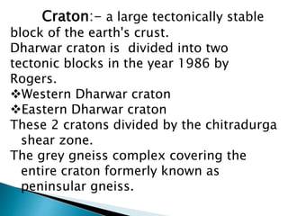 Craton:- a large tectonically stable
block of the earth's crust.
Dharwar craton is divided into two
tectonic blocks in the year 1986 by
Rogers.
Western Dharwar craton
Eastern Dharwar craton
These 2 cratons divided by the chitradurga
shear zone.
The grey gneiss complex covering the
entire craton formerly known as
peninsular gneiss.
 