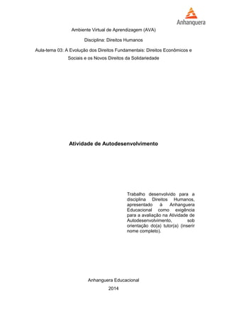 Ambiente Virtual de Aprendizagem (AVA) 
Disciplina: Direitos Humanos 
Aula-tema 03: A Evolução dos Direitos Fundamentais: Direitos Econômicos e 
Sociais e os Novos Direitos da Solidariedade 
Atividade de Autodesenvolvimento 
Trabalho desenvolvido para a 
disciplina Direitos Humanos, 
apresentado à Anhanguera 
Educacional como exigência 
para a avaliação na Atividade de 
Autodesenvolvimento, sob 
orientação do(a) tutor(a) (inserir 
nome completo). 
Anhanguera Educacional 
2014 
 