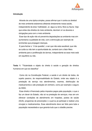 Introdução 
Através de uma óptica simples, posso afirmar que ir contra os direitod 
de meio ambiente estaremos afetando diretamente nossa saúde, 
independente da área ‘maltratada’, ar, água ou terra, flora ou fauna. Vejo 
que antes dos direitos do meio ambiente, deviriam vir os deveres e 
obrigações para com o meio ambiente. 
Esse tipo de ação não só preveniria degradações ao ambiente mas sim 
aumentaria a qualidade de vida, com a diminuição por exemplo de 
enchentes que propagam doenças. 
E para fechar o ‘ X da questão’, o ser que não esta saudável, que não 
se cuida ou não tem a oportunidade de, contará com o fator Meio 
ambiente para o proliferação de dornas, independente se esse meio está 
em equilíbrio ou não. 
Texto 1: “Titularidade e objeto do direito à saúde e geração de direitos 
humanos em que se classifica” 
Como diz na Constituição Federal, a saúde é um direito de todos, de 
sujeito passivo, de responsabilidade do Estado, onde seu objeto é a 
prestação de serviço nos atendimentos, exames, distribuição de 
medicamentos e até prestação em dinheiro, como por exemplo o seguro 
do INSS. 
Esse direito é financiado pelos impostos pagos pela população, o que o 
faz um dever do Estado, não só na prestação de serviços, mas sim em 
oferecer condições de atendimento em hospitais, postos de saúde 
(SUS), programas de prevenções ( o qual eu já participei e realizei uma 
cirurgia) e medicamentos. Esse atendimento deve ser feito para toda a 
população necessitada e que garanta tudo que o cidadão precise. 
 