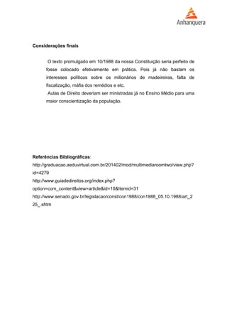 Considerações finais 
O texto promulgado em 10/1988 da nossa Constituição seria perfeito de 
fosse colocado efetivamente em prática. Pois já não bastam os 
interesses políticos sobre os milionários de madeireiras, falta de 
fiscalização, máfia dos remédios e etc. 
Aulas de Direito deveriam ser ministradas já no Ensino Médio para uma 
maior conscientização da população. 
Referências Bibliográficas: 
http://graduacao.aeduvirtual.com.br/201402/mod/multimediaroomtwo/view.php? 
id=4279 
http://www.guiadedireitos.org/index.php? 
option=com_content&view=article&id=10&Itemid=31 
http://www.senado.gov.br/legislacao/const/con1988/con1988_05.10.1988/art_2 
25_.shtm 
 