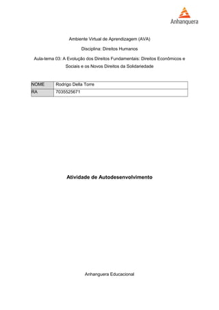 Ambiente Virtual de Aprendizagem (AVA) 
Disciplina: Direitos Humanos 
Aula-tema 03: A Evolução dos Direitos Fundamentais: Direitos Econômicos e 
Sociais e os Novos Direitos da Solidariedade 
NOME Rodrigo Della Torre 
RA 7035525671 
Atividade de Autodesenvolvimento 
Anhanguera Educacional 
 