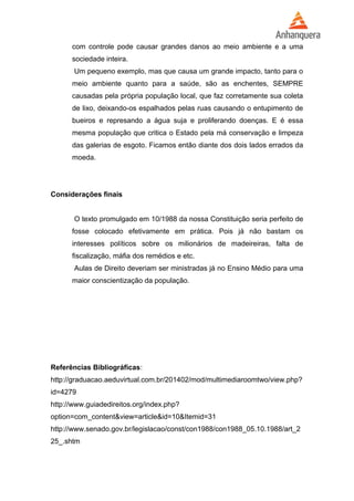 com controle pode causar grandes danos ao meio ambiente e a uma 
sociedade inteira. 
Um pequeno exemplo, mas que causa um grande impacto, tanto para o 
meio ambiente quanto para a saúde, são as enchentes, SEMPRE 
causadas pela própria população local, que faz corretamente sua coleta 
de lixo, deixando-os espalhados pelas ruas causando o entupimento de 
bueiros e represando a água suja e proliferando doenças. E é essa 
mesma população que critica o Estado pela má conservação e limpeza 
das galerias de esgoto. Ficamos então diante dos dois lados errados da 
moeda. 
Considerações finais 
O texto promulgado em 10/1988 da nossa Constituição seria perfeito de 
fosse colocado efetivamente em prática. Pois já não bastam os 
interesses políticos sobre os milionários de madeireiras, falta de 
fiscalização, máfia dos remédios e etc. 
Aulas de Direito deveriam ser ministradas já no Ensino Médio para uma 
maior conscientização da população. 
Referências Bibliográficas: 
http://graduacao.aeduvirtual.com.br/201402/mod/multimediaroomtwo/view.php? 
id=4279 
http://www.guiadedireitos.org/index.php? 
option=com_content&view=article&id=10&Itemid=31 
http://www.senado.gov.br/legislacao/const/con1988/con1988_05.10.1988/art_2 
25_.shtm 
