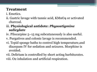 Treatment
i. Emetics.
ii. Gastric lavage with tannic acid, KMnO4 or activated
charcoal.
iii. Physiological antidote: Physostigmine
salicylate
iv. Pilocarpine 5–15 mg subcutaneously is also useful.
v. Purgatives and colonic lavage is recommended.
vi. Tepid sponge baths to control high temperature,and
diazepam IV for sedation and seizures. Morphine is
avoided.
vii. Delirium is controlled by short acting barbiturates.
viii. O2 inhalation and artificial respiration.
 