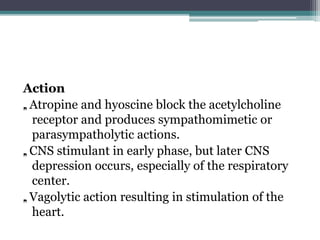 Action
„. Atropine and hyoscine block the acetylcholine
receptor and produces sympathomimetic or
parasympatholytic actions.
„. CNS stimulant in early phase, but later CNS
depression occurs, especially of the respiratory
center.
„. Vagolytic action resulting in stimulation of the
heart.
 