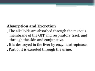 Absorption and Excretion
„. The alkaloids are absorbed through the mucous
membrane of the GIT and respiratory tract, and
through the skin and conjunctiva.
„. It is destroyed in the liver by enzyme atropinase.
„. Part of it is excreted through the urine.
 