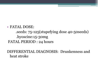 • FATAL DOSE:
.seeds: 75-125(stupefying dose 40-50seeds)
.hyoscine:15-30mg
FATAL PERIOD : 24 hours
DIFFERENTIAL DIAGNOSIS: Drunkenness and
heat stroke
 