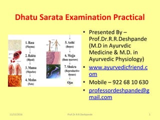 Dhatu Sarata Examination Practical
• Presented By –
Prof.Dr.R.R.Deshpande
(M.D in Ayurvdic
Medicine & M.D. in
Ayurvedic Physiology)
• www.ayurvedicfriend.c
om
• Mobile – 922 68 10 630
• professordeshpande@g
mail.com
11/15/2016 1Prof.Dr.R.R.Deshpande
 