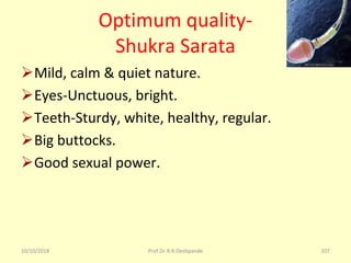 10/10/2018 Prof.Dr.R.R.Deshpande 107
Optimum quality-
Shukra Sarata
ØMild, calm & quiet nature.
ØEyes-Unctuous, bright.
ØTeeth-Sturdy, white, healthy, regular.
ØBig buttocks.
ØGood sexual power.
 