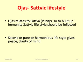 Ojas- Sattvic lifestyle
• Ojas relates to Sattva (Purity), so to built up 
immunity Sattvic life style should be followed
• Sattvic or pure or harmonious life style gives 
peace, clarity of mind.
10/10/2018 Prof.Dr.R.R.Deshpande 119
 