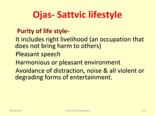 Ojas- Sattvic lifestyle
Purity of life style-
    It includes right livelihood (an occupation that 
does not bring harm to others) 
    Pleasant speech 
    Harmonious or pleasant environment
    Avoidance of distraction, noise & all violent or 
degrading forms of entertainment. 
10/10/2018 Prof.Dr.R.R.Deshpande 122
 