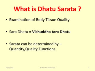 What is Dhatu Sarata ?
• Examination of Body Tissue Quality 
• Sara Dhatu = Vishuddha tara Dhatu
• Sarata can be determined by – 
Quantity,Quality,Functions
10/10/2018 Prof.Dr.R.R.Deshpande 17
 