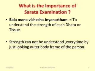 What is the Importance of
Sarata Examination ?
• Bala mana vishesha Jnyanartham = To 
understand the strength of each Dhatu or 
Tissue 
• Strength can not be understood ,everytime by 
just looking outer body frame of the person 
10/10/2018 Prof.Dr.R.R.Deshpande 18
 