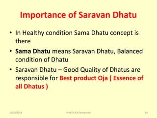 Importance of Saravan Dhatu
• In Healthy condition Sama Dhatu concept is 
there 
• Sama Dhatu means Saravan Dhatu, Balanced 
condition of Dhatu 
• Saravan Dhatu – Good Quality of Dhatus are 
responsible for Best product Oja ( Essence of
all Dhatus )
10/10/2018 Prof.Dr.R.R.Deshpande 19
 