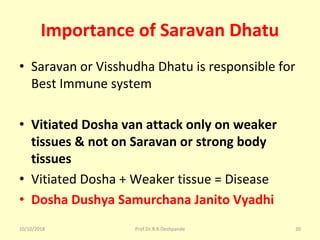 Importance of Saravan Dhatu
• Saravan or Visshudha Dhatu is responsible for 
Best Immune system 
• Vitiated Dosha van attack only on weaker
tissues & not on Saravan or strong body
tissues
• Vitiated Dosha + Weaker tissue = Disease 
• Dosha Dushya Samurchana Janito Vyadhi
10/10/2018 Prof.Dr.R.R.Deshpande 20
 