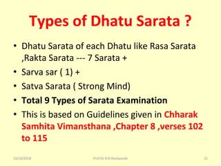 Types of Dhatu Sarata ?
• Dhatu Sarata of each Dhatu like Rasa Sarata 
,Rakta Sarata --- 7 Sarata + 
• Sarva sar ( 1) +
• Satva Sarata ( Strong Mind) 
• Total 9 Types of Sarata Examination
• This is based on Guidelines given in Chharak
Samhita Vimansthana ,Chapter 8 ,verses 102
to 115
10/10/2018 Prof.Dr.R.R.Deshpande 21
 