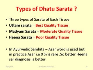 Types of Dhatu Sarata ?
• Three types of Sarata of Each Tissue 
• Uttam sarata = Best Quality Tissue
• Madyam Sarata = Moderate Quality Tissue
• Heena Sarata = Poor Quality Tissue
• In Ayurvedic Samhita – Asar word is used but 
in practice Asar i.e 0 % is rare .So better Heena 
sar diagnosis is better 
10/10/2018 Prof.Dr.R.R.Deshpande 22
 