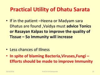 Practical Utility of Dhatu Sarata
• If in the patient –Heena or Madyam sara 
Dhatus are found ,Vaidya must advice Tonics
or Rasayan Kalpas to improve the quality of
Tissue – So Immunity will increase
• Less chances of Illness 
• In spite of blaming Bacteria,Viruses,Fungi –
Efforts should be made to improve Immunity
10/10/2018 Prof.Dr.R.R.Deshpande 23
 